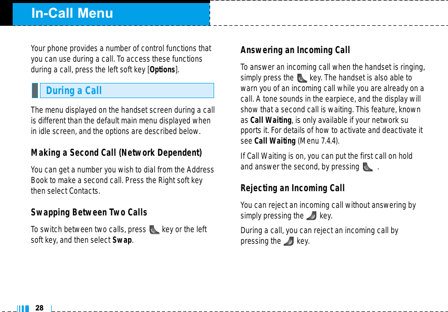 In-Call Menu28Your phone provides a number of control functions thatyou can use during a call. To access these functionsduring a call, press the left soft key [Options].The menu displayed on the handset screen during a callis different than the default main menu displayed whenin idle screen, and the options are described below.Making a Second Call (Network Dependent)You can get a number you wish to dial from the AddressBook to make a second call. Press the Right soft keythen select Contacts.Swapping Between Two CallsTo switch between two calls, press key or the leftsoft key, and then select Swap. Answering an Incoming CallTo answer an incoming call when the handset is ringing,simply press the key. The handset is also able towarn you of an incoming call while you are already on acall. A tone sounds in the earpiece, and the display willshow that a second call is waiting. This feature, knownas Call Waiting, is only available if your network supports it. For details of how to activate and deactivate itsee Call Waiting (Menu 7.4.4).If Call Waiting is on, you can put the first call on holdand answer the second, by pressing .Rejecting an Incoming CallYou can reject an incoming call without answering bysimply pressing the key.During a call, you can reject an incoming call by pressing the key.During a Call