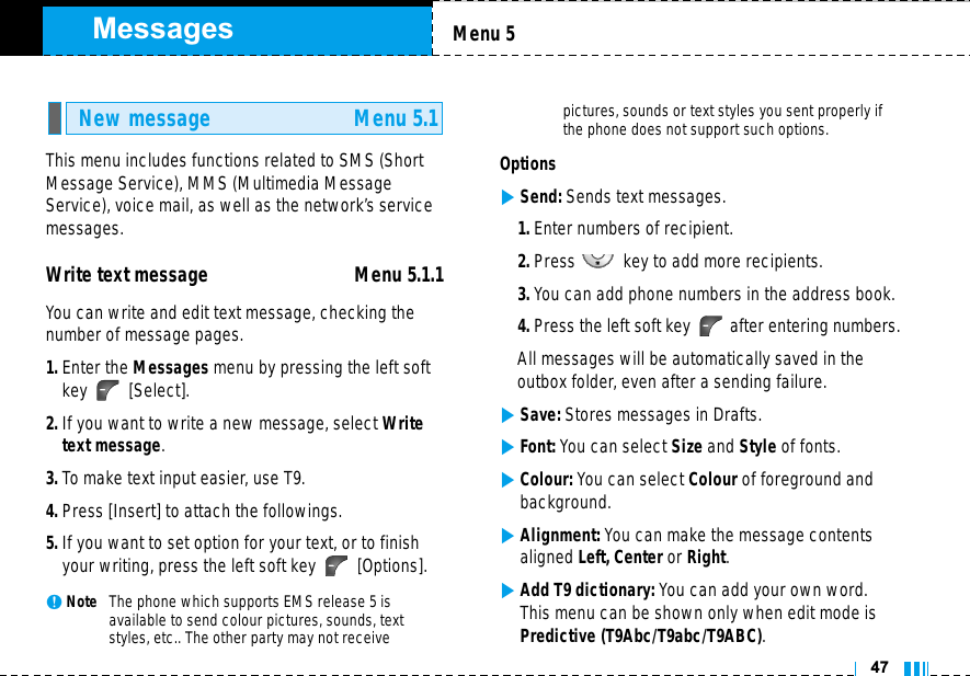 MessagesThis menu includes functions related to SMS (ShortMessage Service), MMS (Multimedia MessageService), voice mail, as well as the network’s servicemessages.Write text message Menu 5.1.1You can write and edit text message, checking thenumber of message pages.1. Enter the Messages menu by pressing the left softkey [Select].2. If you want to write a new message, select Writetext message.3. To make text input easier, use T9.4. Press [Insert] to attach the followings.5. If you want to set option for your text, or to finishyour writing, press the left soft key  [Options].nNote   The phone which supports EMS release 5 is available to send colour pictures, sounds, textstyles, etc.. The other party may not receive pictures, sounds or text styles you sent properly ifthe phone does not support such options.Options]Send: Sends text messages.1. Enter numbers of recipient.2. Press key to add more recipients.3. You can add phone numbers in the address book.4. Press the left soft key after entering numbers.All messages will be automatically saved in the outbox folder, even after a sending failure.]Save: Stores messages in Drafts.]Font: You can select Size and Style of fonts.]Colour: You can select Colour of foreground andbackground.]Alignment: You can make the message contentsaligned Left, Center or Right.]Add T9 dictionary: You can add your own word.This menu can be shown only when edit mode isPredictive (T9Abc/T9abc/T9ABC).New message Menu 5.1Menu 547