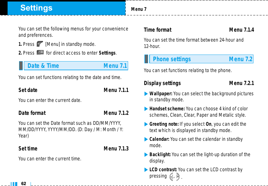 62Settings Menu 7You can set the following menus for your convenienceand preferences.1. Press [Menu] in standby mode.2. Press for direct access to enter Settings.You can set functions relating to the date and time.Set date  Menu 7.1.1You can enter the current date.Date format Menu 7.1.2You can set the Date format such as DD/MM/YYYY,MM/DD/YYYY, YYYY/MM/DD. (D: Day / M: Month / Y:Year)Set time Menu 7.1.3You can enter the current time.Time format  Menu 7.1.4You can set the time format between 24-hour and 12-hour.You can set functions relating to the phone.Display settings  Menu 7.2.1]Wallpaper: You can select the background picturesin standby mode.]Handset scheme: You can choose 4 kind of colorschemes, Clean, Clear, Paper and Metalic style.]Greeting note: If you select On, you can edit thetext which is displayed in standby mode.]Calendar: You can set the calendar in standbymode.]Backlight: You can set the light-up duration of thedisplay.]LCD contrast: You can set the LCD contrast bypressing , .Phone settings Menu 7.2Date &amp; Time Menu 7.1
