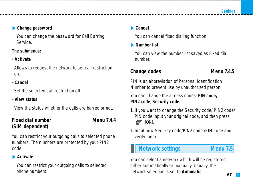 67Settings]Change passwordYou can change the password for Call BarringService.The submenus:• ActivateAllows to request the network to set call restrictionon.• CancelSet the selected call restriction off.• View statusView the status whether the calls are barred or not.Fixed dial number Menu 7.4.4(SIM dependent) You can restrict your outgoing calls to selected phonenumbers. The numbers are protected by your PIN2code.]ActivateYou can restrict your outgoing calls to selectedphone numbers.]CancelYou can cancel fixed dialling function.]Number listYou can view the number list saved as Fixed dialnumber.Change codes Menu 7.4.5 PIN is an abbreviation of Personal IdentificationNumber to prevent use by unauthorized person.You can change the access codes: PIN code, PIN2 code, Security code.1. If you want to change the Security code/ PIN2 code/PIN code input your original code, and then press[OK].2. Input new Security code/PIN2 code /PIN code andverify them.You can select a network which will be registeredeither automatically or manually. Usually, the network selection is set to Automatic.Network settings Menu 7.5