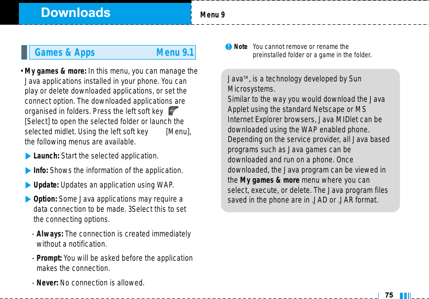 Downloads• My games &amp; more: In this menu, you can manage theJava applications installed in your phone. You canplay or delete downloaded applications, or set theconnect option. The downloaded applications areorganised in folders. Press the left soft key [Select] to open the selected folder or launch theselected midlet. Using the left soft key         [Menu],the following menus are available.]Launch: Start the selected application.]Info: Shows the information of the application.]Update: Updates an application using WAP.]Option: Some Java applications may require adata connection to be made. 3Select this to setthe connecting options.- Always: The connection is created immediatelywithout a notification.- Prompt: You will be asked before the applicationmakes the connection.- Never: No connection is allowed.nNote   You cannot remove or rename the preinstalled folder or a game in the folder.Games &amp; Apps Menu 9.1Menu 975JavaTM‚ is a technology developed by SunMicrosystems. Similar to the way you would download the JavaApplet using the standard Netscape or MSInternet Explorer browsers, Java MIDlet can bedownloaded using the WAP enabled phone.Depending on the service provider, all Java basedprograms such as Java games can be downloaded and run on a phone. Once downloaded, the Java program can be viewed inthe My games &amp; more menu where you canselect, execute, or delete. The Java program filessaved in the phone are in .JAD or .JAR format.