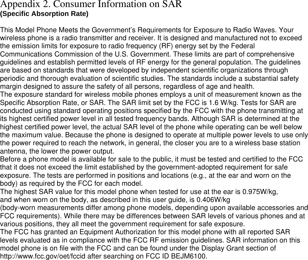 Appendix 2. Consumer Information on SAR (Specific Absorption Rate)  This Model Phone Meets the Government’s Requirements for Exposure to Radio Waves. Your wireless phone is a radio transmitter and receiver. It is designed and manufactured not to exceed the emission limits for exposure to radio frequency (RF) energy set by the Federal Communications Commission of the U.S. Government. These limits are part of comprehensive guidelines and establish permitted levels of RF energy for the general population. The guidelines are based on standards that were developed by independent scientific organizations through periodic and thorough evaluation of scientific studies. The standards include a substantial safety margin designed to assure the safety of all persons, regardless of age and health. The exposure standard for wireless mobile phones employs a unit of measurement known as the Specific Absorption Rate, or SAR. The SAR limit set by the FCC is 1.6 W/kg. Tests for SAR are conducted using standard operating positions specified by the FCC with the phone transmitting at its highest certified power level in all tested frequency bands. Although SAR is determined at the highest certified power level, the actual SAR level of the phone while operating can be well below the maximum value. Because the phone is designed to operate at multiple power levels to use only the power required to reach the network, in general, the closer you are to a wireless base station antenna, the lower the power output. Before a phone model is available for sale to the public, it must be tested and certified to the FCC that it does not exceed the limit established by the government-adopted requirement for safe exposure. The tests are performed in positions and locations (e.g., at the ear and worn on the body) as required by the FCC for each model. The highest SAR value for this model phone when tested for use at the ear is 0.975W/kg, and when worn on the body, as described in this user guide, is 0.406W/kg(body-worn measurements differ among phone models, depending upon available accessories and FCC requirements). While there may be differences between SAR levels of various phones and at various positions, they all meet the government requirement for safe exposure. The FCC has granted an Equipment Authorization for this model phone with all reported SAR levels evaluated as in compliance with the FCC RF emission guidelines. SAR information on this model phone is on file with the FCC and can be found under the Display Grant section of http://www.fcc.gov/oet/fccid after searching on FCC ID BEJM6100.  