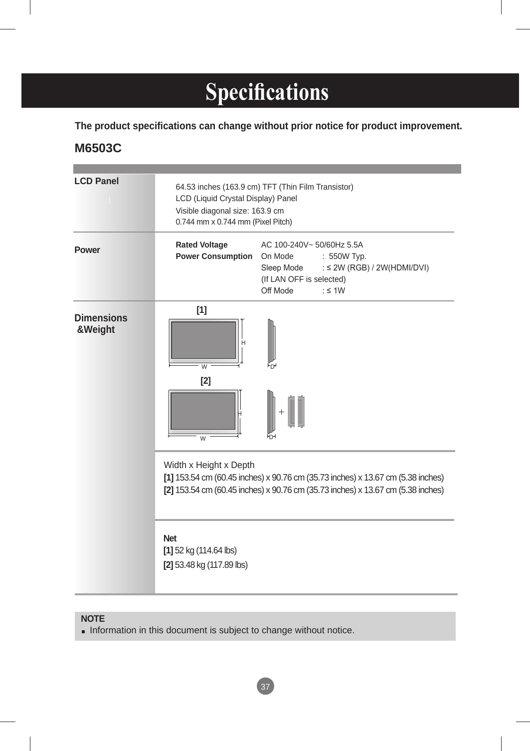 37LCD PanelPower Dimensions &amp;WeightNOTE Information in this document is subject to change without notice.64.53 inches (163.9 cm) TFT (Thin Film Transistor) LCD (Liquid Crystal Display) PanelVisible diagonal size: 163.9 cm0.744 mm x 0.744 mm (Pixel Pitch)Rated Voltage   AC 100-240V~ 50/60Hz 5.5APower Consumption  On Mode  :  550W Typ.   Sleep Mode  : ≤ 2W (RGB) / 2W(HDMI/DVI)                                       (If LAN OFF is selected)   Off Mode  : ≤ 1W The product specifications can change without prior notice for product improvement.Width x Height x Depth  [1] 153.54 cm (60.45 inches) x 90.76 cm (35.73 inches) x 13.67 cm (5.38 inches)[2] 153.54 cm (60.45 inches) x 90.76 cm (35.73 inches) x 13.67 cm (5.38 inches)Net   [1] 52 kg (114.64 lbs) [2] 53.48 kg (117.89 lbs)[1] [2] WHDDWH Specications  M6503C