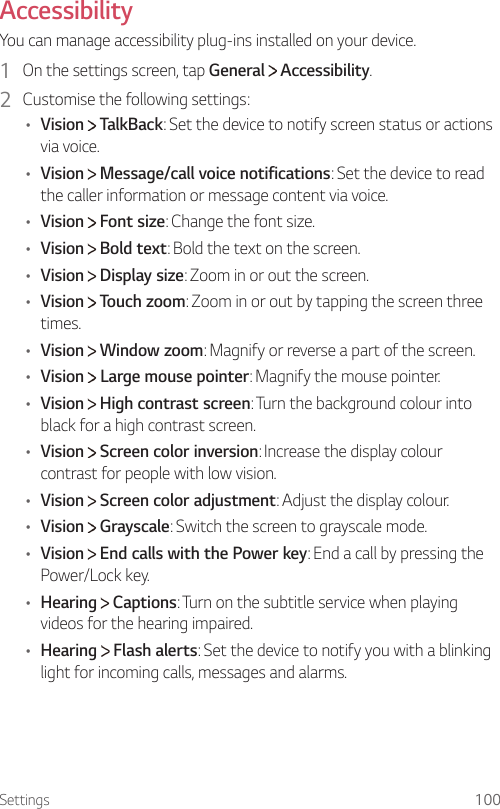 Settings 100Accessibility  You can manage accessibility plug-ins installed on your device.1    On the settings screen, tap General   Accessibility.2    Customise the following settings:•  Vision   TalkBack: Set the device to notify screen status or actions via voice.•  Vision   Message/call voice notifications: Set the device to read the caller information or message content via voice.•  Vision   Font size: Change the font size.•  Vision   Bold text: Bold the text on the screen.•  Vision   Display size: Zoom in or out the screen.•  Vision   Touch zoom: Zoom in or out by tapping the screen three times.•  Vision   Window zoom: Magnify or reverse a part of the screen.•  Vision  Large mouse pointer: Magnify the mouse pointer.•  Vision   High contrast screen: Turn the background colour into black for a high contrast screen.•  Vision   Screen color inversion: Increase the display colour contrast for people with low vision.•  Vision   Screen color adjustment: Adjust the display colour.•  Vision   Grayscale: Switch the screen to grayscale mode.•  Vision   End calls with the Power key: End a call by pressing the Power/Lock key.•  Hearing   Captions: Turn on the subtitle service when playing videos for the hearing impaired.•  Hearing   Flash alerts: Set the device to notify you with a blinking light for incoming calls, messages and alarms.