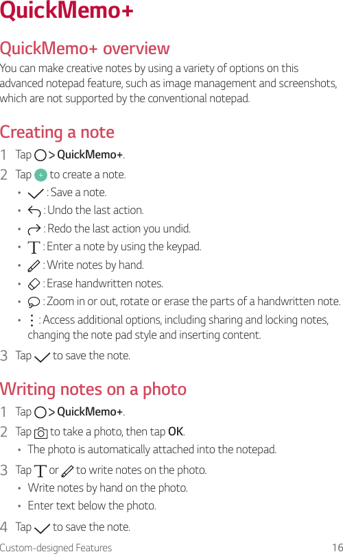 Custom-designed Features 16QuickMemo+  QuickMemo+  overviewYou can make creative notes by using a variety of options on this advanced notepad feature, such as image management and screenshots, which are not supported by the conventional notepad.  Creating  a  note1    Tap     QuickMemo+.2    Tap   to create a note.•      : Save a note.•      : Undo the last action.•      : Redo the last action you undid.•      : Enter a note by using the keypad.•      : Write notes by hand.•      : Erase handwritten notes.•      : Zoom in or out, rotate or erase the parts of a handwritten note.•      : Access additional options, including sharing and locking notes, changing the note pad style and inserting content.3  Tap   to save the note.  Writing notes on a photo1    Tap     QuickMemo+.2    Tap   to take a photo, then tap OK.•    The photo is automatically attached into the notepad.3  Tap   or   to write notes on the photo.•  Write notes by hand on the photo.•  Enter text below the photo.4    Tap   to save the note.