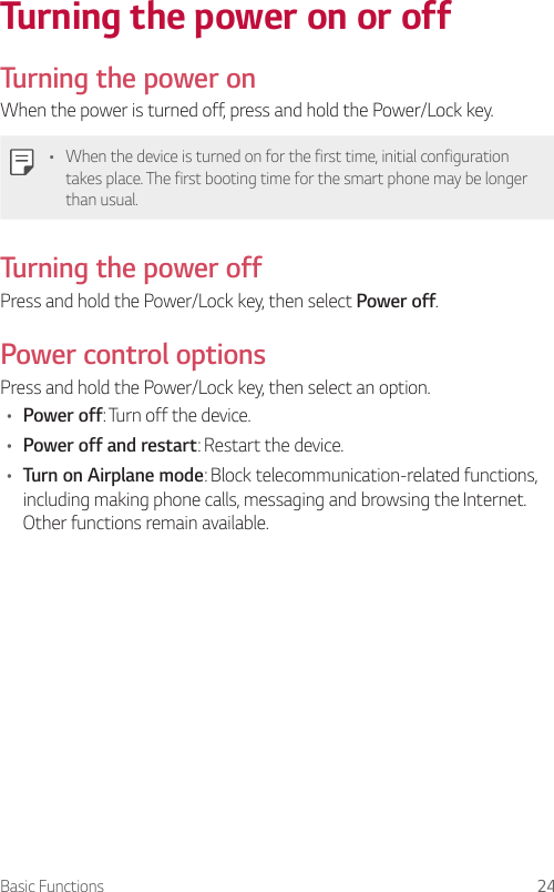 Basic Functions 24Turning the power on or off  Turning the power onWhen the power is turned off, press and hold the Power/Lock key.•    When the device is turned on for the first time, initial configuration takes place. The first booting time for the smart phone may be longer than usual.  Turning the power off  Press and hold the Power/Lock key, then select Power off.  Power  control  optionsPress and hold the Power/Lock key, then select an option.•  Power off: Turn off the device.•  Power off and restart: Restart the device.•  Turn on Airplane mode: Block telecommunication-related functions, including making phone calls, messaging and browsing the Internet. Other functions remain available.