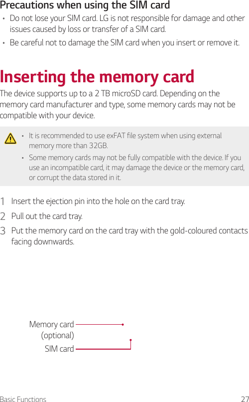 Basic Functions 27Precautions when using the SIM card•    Do not lose your SIM card. LG is not responsible for damage and other issues caused by loss or transfer of a SIM card.•    Be careful not to damage the SIM card when you insert or remove it.Inserting the memory cardThe device supports up to a 2 TB microSD card. Depending on the memory card manufacturer and type, some memory cards may not be compatible with your device.   •  It is recommended to use exFAT file system when using external memory more than 32GB.•  Some memory cards may not be fully compatible with the device. If you use an incompatible card, it may damage the device or the memory card, or corrupt the data stored in it.1  Insert the ejection pin into the hole on the card tray.2  Pull out the card tray.3  Put the memory card on the card tray with the gold-coloured contacts facing downwards.Memory card(optional)SIM card