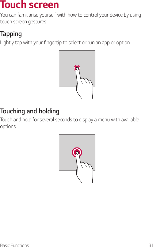Basic Functions 31  Touch  screenYou can familiarise yourself with how to control your device by using touch screen gestures.  Tapping  Lightly tap with your fingertip to select or run an app or option.  Touching and holdingTouch and hold for several seconds to display a menu with available options.    