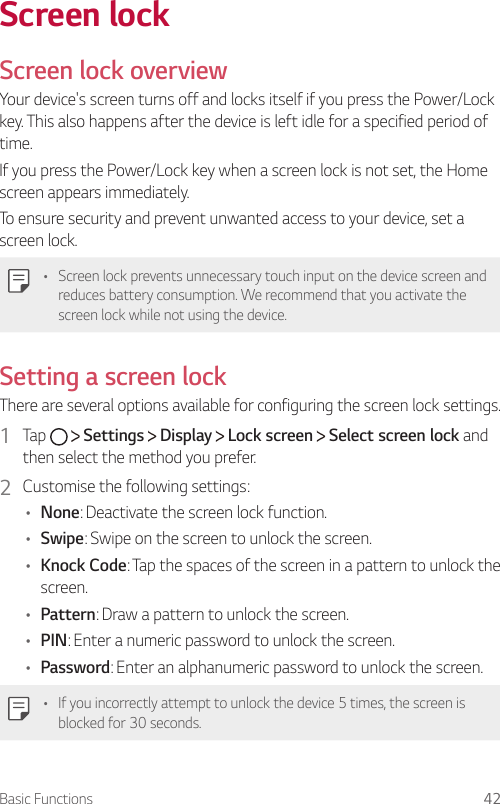 Basic Functions 42Screen lockScreen lock overviewYour device&apos;s screen turns off and locks itself if you press the Power/Lock key. This also happens after the device is left idle for a specified period of time.If you press the Power/Lock key when a screen lock is not set, the Home screen appears immediately.To ensure security and prevent unwanted access to your device, set a screen lock.   •  Screen lock prevents unnecessary touch input on the device screen and reduces battery consumption. We recommend that you activate the screen lock while not using the device. Setting a screen lock  There are several options available for configuring the screen lock settings.1    Tap     Settings   Display   Lock screen   Select screen lock and then select the method you prefer.2  Customise the following settings:•  None: Deactivate the screen lock function.•    Swipe: Swipe on the screen to unlock the screen.•  Knock Code: Tap the spaces of the screen in a pattern to unlock the screen.•    Pattern: Draw a pattern to unlock the screen.•    PIN: Enter a numeric password to unlock the screen.•    Password: Enter an alphanumeric password to unlock the screen.   •  If you incorrectly attempt to unlock the device 5 times, the screen is blocked for 30 seconds.