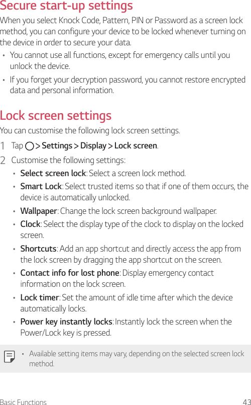Basic Functions 43  Secure  start-up  settingsWhen you select Knock Code, Pattern, PIN or Password as a screen lock method, you can configure your device to be locked whenever turning on the device in order to secure your data.•  You cannot use all functions, except for emergency calls until you unlock the device. •  If you forget your decryption password, you cannot restore encrypted data and personal information.    Lock  screen  settings  You can customise the following lock screen settings.1    Tap     Settings   Display   Lock screen.2    Customise the following settings:•  Select screen lock: Select a screen lock method.•  Smart Lock: Select trusted items so that if one of them occurs, the device is automatically unlocked.•  Wallpaper: Change the lock screen background wallpaper.•  Clock: Select the display type of the clock to display on the locked screen.•  Shortcuts: Add an app shortcut and directly access the app from the lock screen by dragging the app shortcut on the screen.•  Contact info for lost phone: Display emergency contact information on the lock screen.•  Lock timer: Set the amount of idle time after which the device automatically locks.•  Power key instantly locks: Instantly lock the screen when the Power/Lock key is pressed.•  Available setting items may vary, depending on the selected screen lock method.