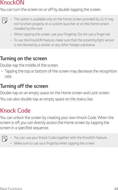 Basic Functions 44KnockONYou can turn the screen on or off by double-tapping the screen.   •    This option is available only on the Home screen provided by LG. It may not function properly on a custom launcher or on the Home screen installed by the user.•    When tapping the screen, use your fingertip. Do not use a fingernail.•    To use the KnockON feature, make sure that the proximity/light sensor is not blocked by a sticker or any other foreign substance.  Turning on the screen  Double-tap the middle of the screen.•    Tapping the top or bottom of the screen may decrease the recognition rate.  Turning off the screenDouble-tap on an empty space on the Home screen and Lock screen.You can also double-tap an empty space on the status bar.Knock CodeYou can unlock the screen by creating your own Knock Code. When the screen is off, you can directly access the Home screen by tapping the screen in a specified sequence.   •    You can use your Knock Code together with the KnockOn feature.•    Make sure to use your fingertip when tapping the screen.