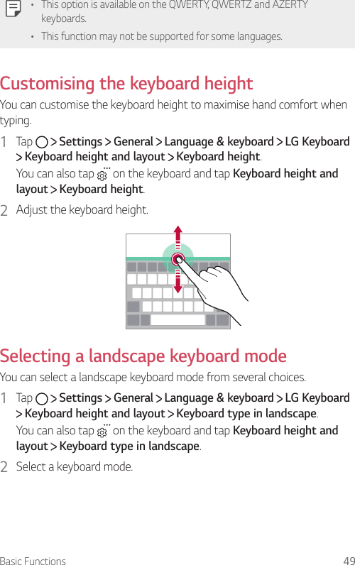 Basic Functions 49   •    This option is available on the QWERTY, QWERTZ and AZERTY keyboards.•    This function may not be supported for some languages.   Customising  the  keyboard  height  You can customise the keyboard height to maximise hand comfort when typing.1  Tap     Settings   General   Language &amp; keyboard   LG Keyboard  Keyboard height and layout   Keyboard height.You can also tap   on the keyboard and tap Keyboard height and layout  Keyboard height.2  Adjust the keyboard height.    Selecting a landscape keyboard mode  You can select a landscape keyboard mode from several choices.1  Tap     Settings   General   Language &amp; keyboard   LG Keyboard  Keyboard height and layout   Keyboard type in landscape.You can also tap   on the keyboard and tap Keyboard height and layout  Keyboard type in landscape.2  Select a keyboard mode.