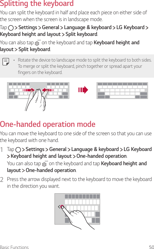 Basic Functions 50  Splitting  the  keyboardYou can split the keyboard in half and place each piece on either side of the screen when the screen is in landscape mode.Tap     Settings   General   Language &amp; keyboard   LG Keyboard   Keyboard height and layout  Split keyboard.You can also tap   on the keyboard and tap Keyboard height and layout  Split keyboard.•  Rotate the device to landscape mode to split the keyboard to both sides. To merge or split the keyboard, pinch together or spread apart your fingers on the keyboard.  One-handed operation mode  You can move the keyboard to one side of the screen so that you can use the keyboard with one hand.1  Tap     Settings   General   Language &amp; keyboard   LG Keyboard  Keyboard height and layout   One-handed operation.You can also tap   on the keyboard and tap Keyboard height and layout  One-handed operation.2    Press the arrow displayed next to the keyboard to move the keyboard in the direction you want.  