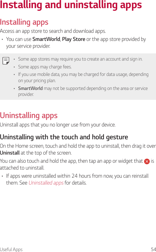Useful Apps 54Installing and uninstalling apps  Installing  apps  Access an app store to search and download apps.•    You  can  use  SmartWorld, Play Store or the app store provided by your service provider.   •    Some app stores may require you to create an account and sign in.•    Some apps may charge fees.•    If you use mobile data, you may be charged for data usage, depending on your pricing plan.•  SmartWorld may not be supported depending on the area or service provider.  Uninstalling  apps  Uninstall apps that you no longer use from your device.  Uninstalling with the touch and hold gesture  On the Home screen, touch and hold the app to uninstall, then drag it over Uninstall at the top of the screen.You can also touch and hold the app, then tap an app or widget that   is attached to uninstall.•  If apps were uninstalled within 24 hours from now, you can reinstall them. See Uninstalled apps for details.
