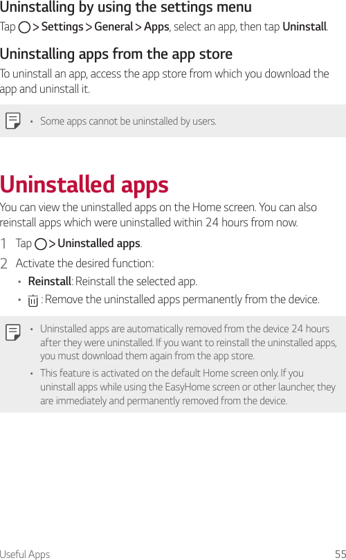 Useful Apps 55  Uninstalling by using the settings menu  Tap     Settings   General   Apps, select an app, then tap Uninstall.Uninstalling apps from the app storeTo uninstall an app, access the app store from which you download the app and uninstall it.   •    Some apps cannot be uninstalled by users.   Uninstalled  appsYou can view the uninstalled apps on the Home screen. You can also reinstall apps which were uninstalled within 24 hours from now.1  Tap     Uninstalled apps.2  Activate the desired function:•  Reinstall: Reinstall the selected app.•   : Remove the uninstalled apps permanently from the device.•  Uninstalled apps are automatically removed from the device 24 hours after they were uninstalled. If you want to reinstall the uninstalled apps, you must download them again from the app store.•  This feature is activated on the default Home screen only. If you uninstall apps while using the EasyHome screen or other launcher, they are immediately and permanently removed from the device.