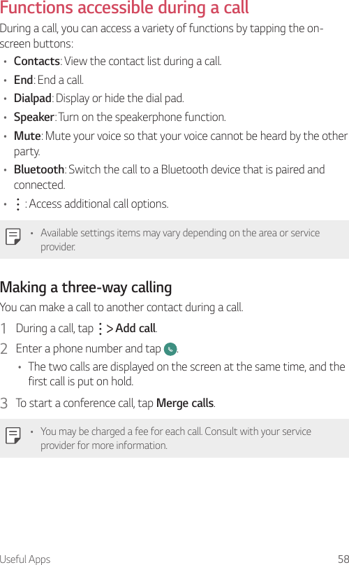 Useful Apps 58  Functions accessible during a callDuring a call, you can access a variety of functions by tapping the on-screen buttons:•  Contacts: View the contact list during a call.•  End: End a call.•  Dialpad: Display or hide the dial pad.•  Speaker: Turn on the speakerphone function.•  Mute: Mute your voice so that your voice cannot be heard by the other party.•  Bluetooth: Switch the call to a Bluetooth device that is paired and connected.•      : Access additional call options.   •  Available settings items may vary depending on the area or service provider.Making a three-way callingYou can make a call to another contact during a call.1  During a call, tap     Add call.2  Enter a phone number and tap  .•  The two calls are displayed on the screen at the same time, and the first call is put on hold.3  To start a conference call, tap Merge calls.•  You may be charged a fee for each call. Consult with your service provider for more information.