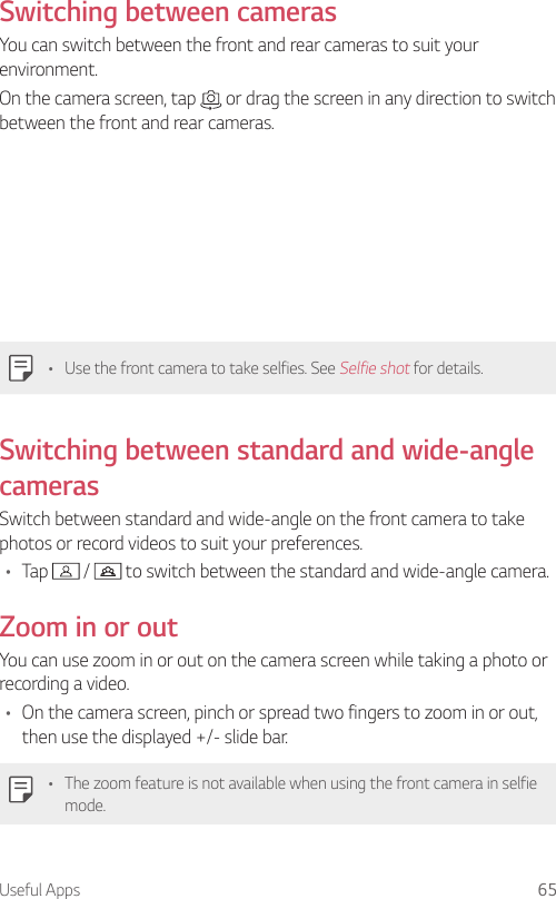Useful Apps 65  Switching  between  camerasYou can switch between the front and rear cameras to suit your environment.On the camera screen, tap   or drag the screen in any direction to switch between the front and rear cameras.   •  Use the front camera to take selfies. See Selfie shot for details.Switching between standard and wide-angle camerasSwitch between standard and wide-angle on the front camera to take photos or record videos to suit your preferences.•  Tap   /   to switch between the standard and wide-angle camera.Zoom in or outYou can use zoom in or out on the camera screen while taking a photo or recording a video.•  On the camera screen, pinch or spread two fingers to zoom in or out, then use the displayed +/- slide bar.•  The zoom feature is not available when using the front camera in selfie mode.