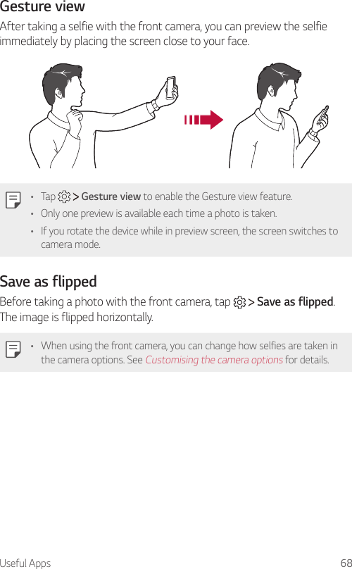 Useful Apps 68Gesture viewAfter taking a selfie with the front camera, you can preview the selfie immediately by placing the screen close to your face.•  Tap     Gesture view to enable the Gesture view feature.•  Only one preview is available each time a photo is taken.•  If you rotate the device while in preview screen, the screen switches to camera mode.Save as flippedBefore taking a photo with the front camera, tap     Save as flipped. The image is flipped horizontally.•  When using the front camera, you can change how selfies are taken in the camera options. See Customising the camera options for details. 