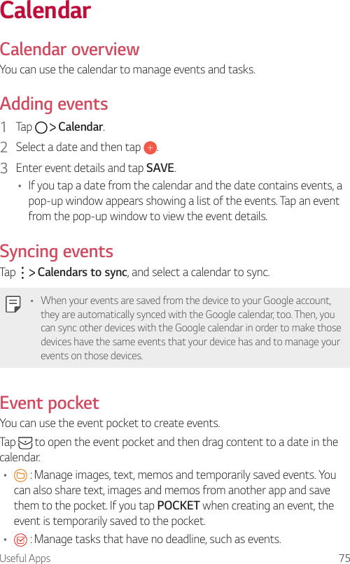 Useful Apps 75 CalendarCalendar overviewYou can use the calendar to manage events and tasks.  Adding  events1    Tap     Calendar.2    Select a date and then tap  .3    Enter event details and tap SAVE.•    If you tap a date from the calendar and the date contains events, a pop-up window appears showing a list of the events. Tap an event from the pop-up window to view the event details.  Syncing  events  Tap     Calendars to sync, and select a calendar to sync.   •  When your events are saved from the device to your Google account, they are automatically synced with the Google calendar, too. Then, you can sync other devices with the Google calendar in order to make those devices have the same events that your device has and to manage your events on those devices.Event pocket  You can use the event pocket to create events.  Tap   to open the event pocket and then drag content to a date in the calendar.•      : Manage images, text, memos and temporarily saved events. You can also share text, images and memos from another app and save them to the pocket. If you tap POCKET when creating an event, the event is temporarily saved to the pocket.•      : Manage tasks that have no deadline, such as events.