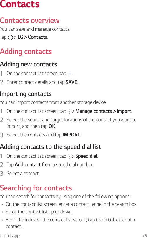 Useful Apps 79ContactsContacts overview  You can save and manage contacts.  Tap     LG   Contacts.    Adding  contacts  Adding  new  contacts1    On the contact list screen, tap  .2    Enter contact details and tap SAVE.  Importing  contactsYou can import contacts from another storage device.1    On the contact list screen, tap     Manage contacts   Import.2  Select the source and target locations of the contact you want to import, and then tap OK.3    Select the contacts and tap IMPORT.  Adding contacts to the speed dial list1    On the contact list screen, tap     Speed dial.2    Tap  Add contact from a speed dial number.3    Select  a  contact.  Searching  for  contactsYou can search for contacts by using one of the following options:•    On the contact list screen, enter a contact name in the search box.•  Scroll the contact list up or down.•    From the index of the contact list screen, tap the initial letter of a contact.