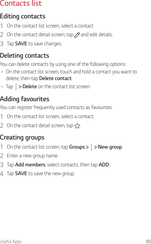 Useful Apps 80  Contacts  list  Editing  contacts1    On the contact list screen, select a contact.2    On the contact detail screen, tap   and edit details.3    Tap  SAVE to save changes.  Deleting  contactsYou can delete contacts by using one of the following options:•  On the contact list screen, touch and hold a contact you want to delete, then tap Delete contact.•  Tap     Delete on the contact list screen.  Adding  favouritesYou can register frequently used contacts as favourites.1    On the contact list screen, select a contact.2    On the contact detail screen, tap  .  Creating  groups1    On the contact list screen, tap Groups       New group.2    Enter a new group name.3    Tap  Add members, select contacts, then tap ADD.4    Tap  SAVE to save the new group.