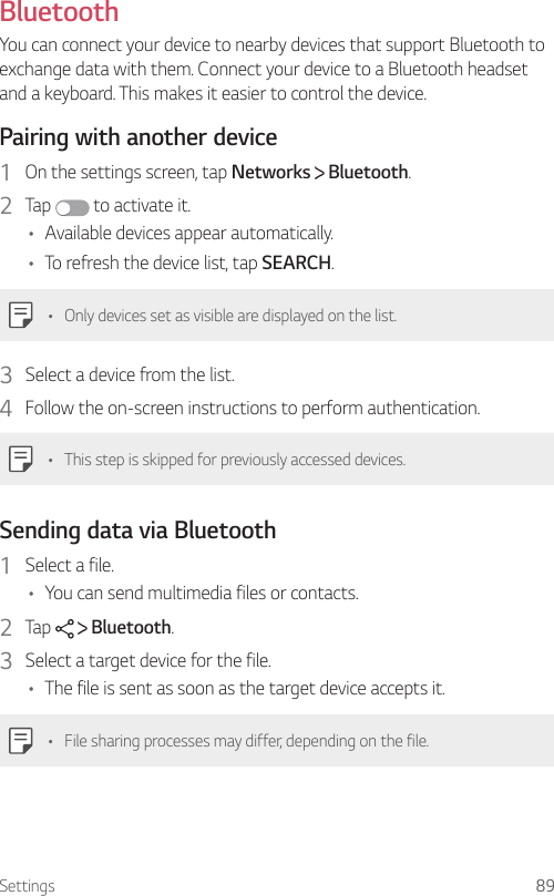 Settings 89 Bluetooth  You can connect your device to nearby devices that support Bluetooth to exchange data with them. Connect your device to a Bluetooth headset and a keyboard. This makes it easier to control the device.  Pairing with another device1    On the settings screen, tap Networks   Bluetooth.2  Tap   to activate it.•    Available devices appear automatically.•    To refresh the device list, tap SEARCH.•  Only devices set as visible are displayed on the list.3    Select a device from the list.4    Follow the on-screen instructions to perform authentication.   •  This step is skipped for previously accessed devices.  Sending data via Bluetooth1    Select  a  file.•    You can send multimedia files or contacts.2    Tap     Bluetooth.3    Select a target device for the file.•    The file is sent as soon as the target device accepts it.•    File sharing processes may differ, depending on the file.