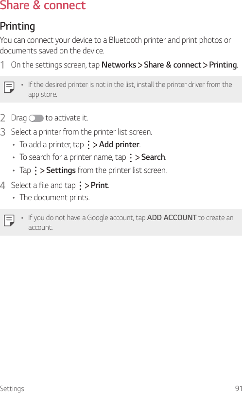 Settings 91Share &amp; connectPrinting  You can connect your device to a Bluetooth printer and print photos or documents saved on the device.1    On the settings screen, tap Networks   Share &amp; connect   Printing.   •  If the desired printer is not in the list, install the printer driver from the app store.2  Drag   to activate it.3    Select a printer from the printer list screen.•    To add a printer, tap     Add printer.•    To search for a printer name, tap     Search.•    Tap     Settings from the printer list screen.4  Select a file and tap     Print.•      The  document  prints.   •    If you do not have a Google account, tap ADD ACCOUNT to create an account.