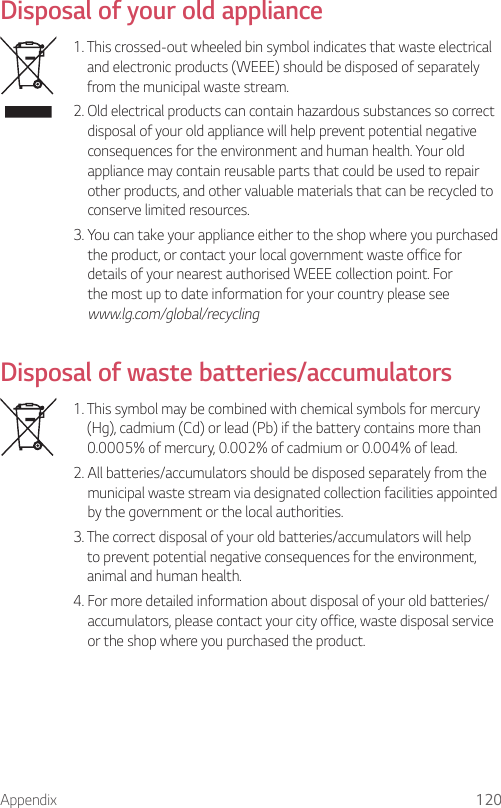Appendix 120Disposal of your old appliance  1.  This crossed-out wheeled bin symbol indicates that waste electrical and electronic products (WEEE) should be disposed of separately from the municipal waste stream.2.  Old electrical products can contain hazardous substances so correct disposal of your old appliance will help prevent potential negative consequences for the environment and human health. Your old appliance may contain reusable parts that could be used to repair other products, and other valuable materials that can be recycled to conserve limited resources.3.  You can take your appliance either to the shop where you purchased the product, or contact your local government waste office for details of your nearest authorised WEEE collection point. For the most up to date information for your country please see www.lg.com/global/recycling  Disposal of waste batteries/accumulators    1.  This symbol may be combined with chemical symbols for mercury (Hg), cadmium (Cd) or lead (Pb) if the battery contains more than 0.0005% of mercury, 0.002% of cadmium or 0.004% of lead.  2.  All batteries/accumulators should be disposed separately from the municipal waste stream via designated collection facilities appointed by the government or the local authorities.  3.  The correct disposal of your old batteries/accumulators will help to prevent potential negative consequences for the environment, animal and human health.  4.  For more detailed information about disposal of your old batteries/ accumulators, please contact your city office, waste disposal service or the shop where you purchased the product.