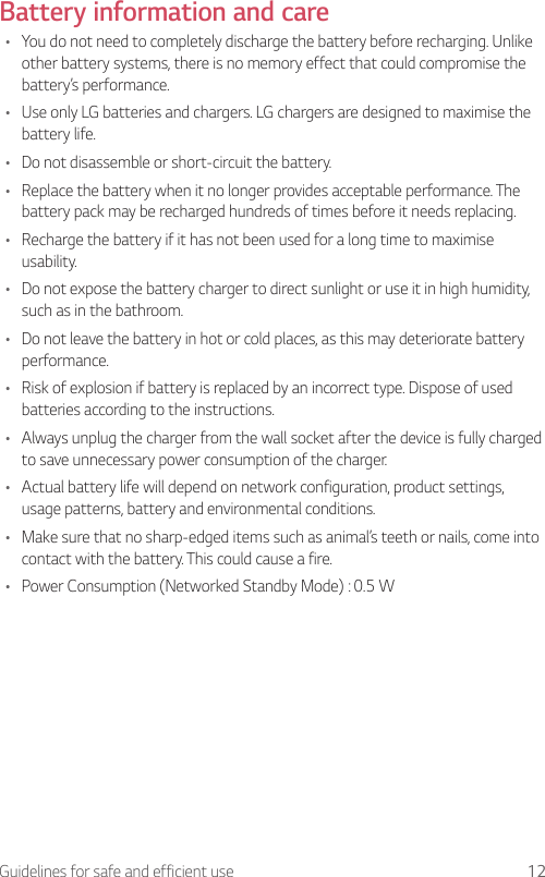 12Guidelines for safe and efficient useBattery information and care•  You do not need to completely discharge the battery before recharging. Unlike other battery systems, there is no memory effect that could compromise the battery’s performance.•  Use only LG batteries and chargers. LG chargers are designed to maximise the battery life.•  Do not disassemble or short-circuit the battery.•  Replace the battery when it no longer provides acceptable performance. The battery pack may be recharged hundreds of times before it needs replacing.•  Recharge the battery if it has not been used for a long time to maximise usability.•  Do not expose the battery charger to direct sunlight or use it in high humidity, such as in the bathroom.•  Do not leave the battery in hot or cold places, as this may deteriorate battery performance.•  Risk of explosion if battery is replaced by an incorrect type. Dispose of used batteries according to the instructions.•  Always unplug the charger from the wall socket after the device is fully charged to save unnecessary power consumption of the charger.•  Actual battery life will depend on network configuration, product settings, usage patterns, battery and environmental conditions.•  Make sure that no sharp-edged items such as animal’s teeth or nails, come into contact with the battery. This could cause a fire.•  Power Consumption (Networked Standby Mode) : 0.5 W