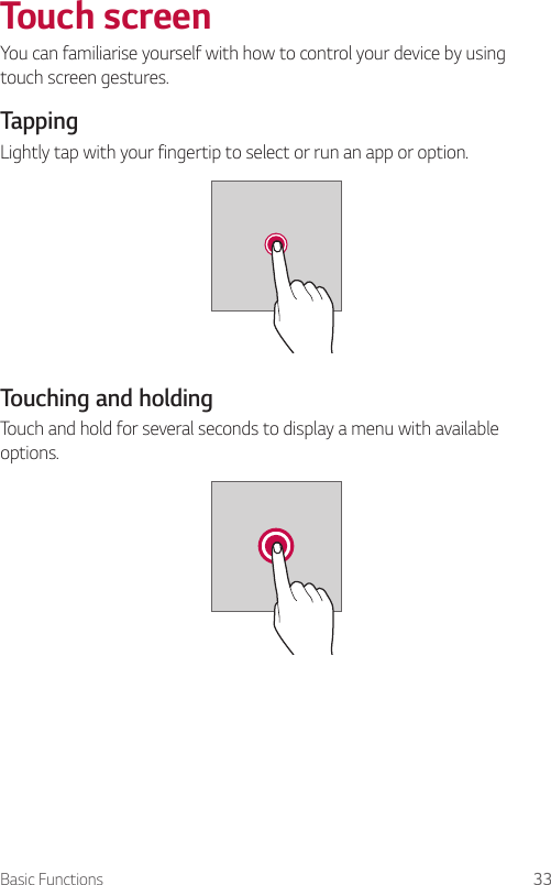 Basic Functions 33  Touch  screenYou can familiarise yourself with how to control your device by using touch screen gestures.  Tapping  Lightly tap with your fingertip to select or run an app or option.  Touching and holdingTouch and hold for several seconds to display a menu with available options.    