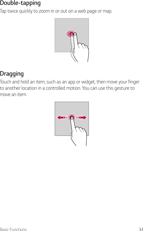 Basic Functions 34Double-tapping  Tap twice quickly to zoom in or out on a web page or map.  DraggingTouch and hold an item, such as an app or widget, then move your finger to another location in a controlled motion. You can use this gesture to move an item.  