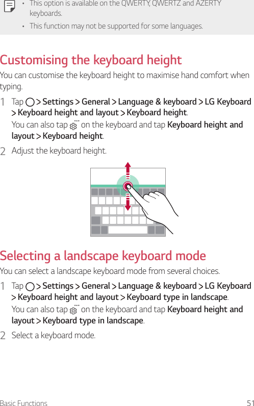 Basic Functions 51   •    This option is available on the QWERTY, QWERTZ and AZERTY keyboards.•    This function may not be supported for some languages.   Customising  the  keyboard  height  You can customise the keyboard height to maximise hand comfort when typing.1  Tap     Settings   General   Language &amp; keyboard   LG Keyboard  Keyboard height and layout   Keyboard height.You can also tap   on the keyboard and tap Keyboard height and layout  Keyboard height.2  Adjust the keyboard height.    Selecting a landscape keyboard mode  You can select a landscape keyboard mode from several choices.1  Tap     Settings   General   Language &amp; keyboard   LG Keyboard  Keyboard height and layout   Keyboard type in landscape.You can also tap   on the keyboard and tap Keyboard height and layout  Keyboard type in landscape.2  Select a keyboard mode.