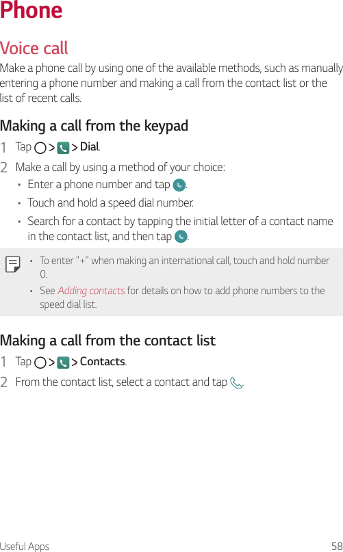 Useful Apps 58 PhoneVoice call  Make a phone call by using one of the available methods, such as manually entering a phone number and making a call from the contact list or the list of recent calls.  Making a call from the keypad1    Tap         Dial.2    Make a call by using a method of your choice:•    Enter a phone number and tap  .•  Touch and hold a speed dial number.•    Search for a contact by tapping the initial letter of a contact name in the contact list, and then tap  .   •    To enter &quot;+&quot; when making an international call, touch and hold number 0.•    See Adding contacts for details on how to add phone numbers to the speed dial list.  Making a call from the contact list1    Tap         Contacts.2    From the contact list, select a contact and tap  .