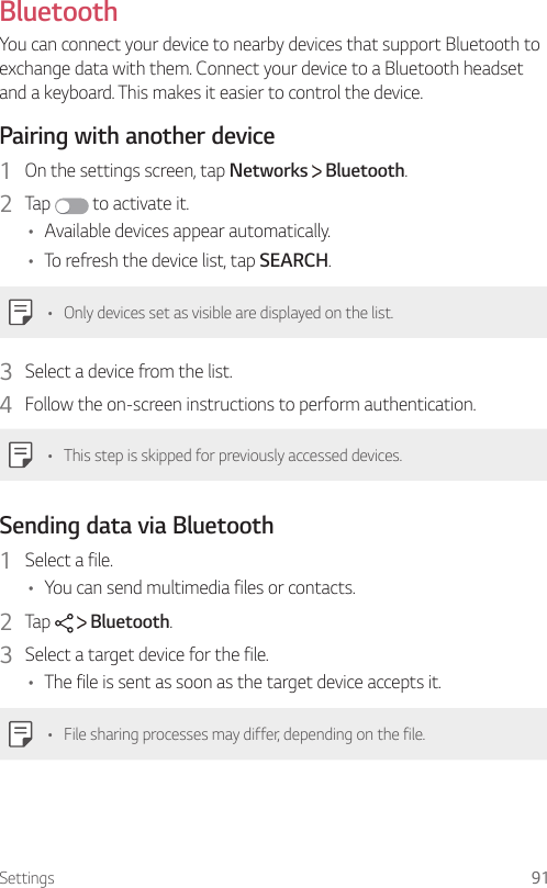 Settings 91 Bluetooth  You can connect your device to nearby devices that support Bluetooth to exchange data with them. Connect your device to a Bluetooth headset and a keyboard. This makes it easier to control the device.  Pairing with another device1    On the settings screen, tap Networks   Bluetooth.2  Tap   to activate it.•    Available devices appear automatically.•    To refresh the device list, tap SEARCH.•  Only devices set as visible are displayed on the list.3    Select a device from the list.4    Follow the on-screen instructions to perform authentication.   •  This step is skipped for previously accessed devices.  Sending data via Bluetooth1    Select  a  file.•    You can send multimedia files or contacts.2    Tap     Bluetooth.3    Select a target device for the file.•    The file is sent as soon as the target device accepts it.•    File sharing processes may differ, depending on the file.