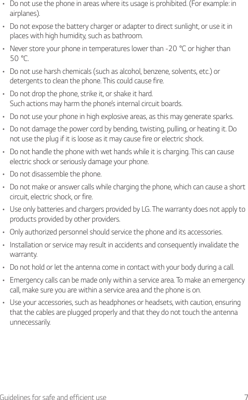 7Guidelines for safe and efficient use•  Do not use the phone in areas where its usage is prohibited. (For example: in airplanes).•  Do not expose the battery charger or adapter to direct sunlight, or use it in places with high humidity, such as bathroom.•  Never store your phone in temperatures lower than -20°C or higher than 50°C.•  Do not use harsh chemicals (such as alcohol, benzene, solvents, etc.) or detergents to clean the phone. This could cause fire.•  Do not drop the phone, strike it, or shake it hard.Such actions may harm the phone’s internal circuit boards.•  Do not use your phone in high explosive areas, as this may generate sparks.•  Do not damage the power cord by bending, twisting, pulling, or heating it. Do not use the plug if it is loose as it may cause fire or electric shock.•  Do not handle the phone with wet hands while it is charging. This can cause electric shock or seriously damage your phone.•  Do not disassemble the phone.•  Do not make or answer calls while charging the phone, which can cause a short circuit, electric shock, or fire.•  Use only batteries and chargers provided by LG. The warranty does not apply to products provided by other providers.•  Only authorized personnel should service the phone and its accessories.•  Installation or service may result in accidents and consequently invalidate the warranty.•  Do not hold or let the antenna come in contact with your body during a call.•  Emergency calls can be made only within a service area. To make an emergency call, make sure you are within a service area and the phone is on.•  Use your accessories, such as headphones or headsets, with caution, ensuring that the cables are plugged properly and that they do not touch the antenna unnecessarily.