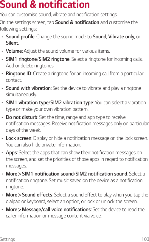 Settings 103Sound &amp; notification  You can customise sound, vibrate and notification settings.  On the settings screen, tap Sound &amp; notification and customise the following settings:•  Sound profile: Change the sound mode to Sound, Vibrate only, or Silent.•  Volume: Adjust the sound volume for various items.•  SIM1 ringtone/SIM2 ringtone: Select a ringtone for incoming calls. Add or delete ringtones.•  Ringtone ID: Create a ringtone for an incoming call from a particular contact.•    Sound  with  vibration: Set the device to vibrate and play a ringtone simultaneously.•  SIM1 vibration type/SIM2 vibration type: You can select a vibration type or make your own vibration pattern.•  Do not disturb: Set the time, range and app type to receive notification messages. Receive notification messages only on particular days of the week.•  Lock screen: Display or hide a notification message on the lock screen. You can also hide private information.•  Apps: Select the apps that can show their notification messages on the screen, and set the priorities of those apps in regard to notification messages.•  More   SIM1 notification sound/SIM2 notification sound: Select a notification ringtone. Set music saved on the device as a notification ringtone.•  More   Sound effects: Select a sound effect to play when you tap the dialpad or keyboard, select an option, or lock or unlock the screen.•  More   Message/call voice notifications: Set the device to read the caller information or message content via voice.