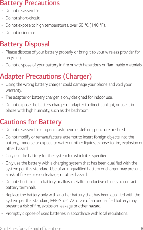 8Guidelines for safe and efficient useBattery Precautions•  Do not disassemble.•  Do not short-circuit.•  Do not expose to high temperatures, over 60°C (140°F).•  Do not incinerate.Battery Disposal•  Please dispose of your battery properly, or bring it to your wireless provider for recycling.•  Do not dispose of your battery in fire or with hazardous or flammable materials.Adapter Precautions (Charger)•  Using the wrong battery charger could damage your phone and void your warranty.•  The adapter or battery charger is only designed for indoor use.•  Do not expose the battery charger or adapter to direct sunlight, or use it in places with high humidity, such as the bathroom.Cautions for Battery•  Do not disassemble or open crush, bend or deform, puncture or shred.•  Do not modify or remanufacture, attempt to insert foreign objects into the battery, immerse or expose to water or other liquids, expose to fire, explosion or other hazard.•  Only use the battery for the system for which it is specified.•  Only use the battery with a charging system that has been qualified with the system per this standard. Use of an unqualified battery or charger may present a risk of fire, explosion, leakage, or other hazard.•  Do not short circuit a battery or allow metallic conductive objects to contact battery terminals.•  Replace the battery only with another battery that has been qualified with the system per this standard, IEEE-Std-1725. Use of an unqualified battery may present a risk of fire, explosion, leakage or other hazard.•  Promptly dispose of used batteries in accordance with local regulations.