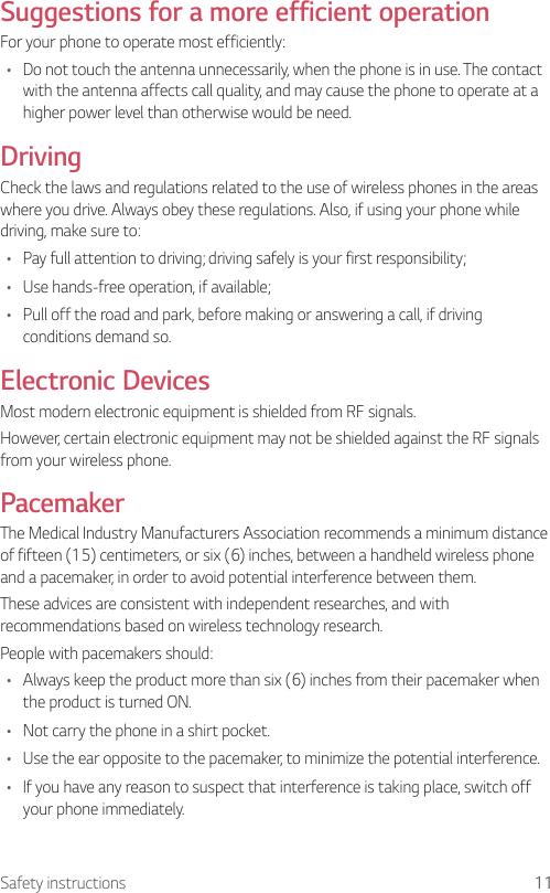 11Safety instructionsSuggestions for a more efficient operationFor your phone to operate most efficiently:•  Do not touch the antenna unnecessarily, when the phone is in use. The contact with the antenna affects call quality, and may cause the phone to operate at a higher power level than otherwise would be need.DrivingCheck the laws and regulations related to the use of wireless phones in the areas where you drive. Always obey these regulations. Also, if using your phone while driving, make sure to:•  Pay full attention to driving; driving safely is your first responsibility;•  Use hands-free operation, if available;•  Pull off the road and park, before making or answering a call, if driving conditions demand so.Electronic DevicesMost modern electronic equipment is shielded from RF signals.However, certain electronic equipment may not be shielded against the RF signals from your wireless phone.PacemakerThe Medical Industry Manufacturers Association recommends a minimum distance of fifteen (15) centimeters, or six (6) inches, between a handheld wireless phone and a pacemaker, in order to avoid potential interference between them.These advices are consistent with independent researches, and with recommendations based on wireless technology research.People with pacemakers should:•  Always keep the product more than six (6) inches from their pacemaker when the product is turned ON.•  Not carry the phone in a shirt pocket.•  Use the ear opposite to the pacemaker, to minimize the potential interference.•  If you have any reason to suspect that interference is taking place, switch off your phone immediately.