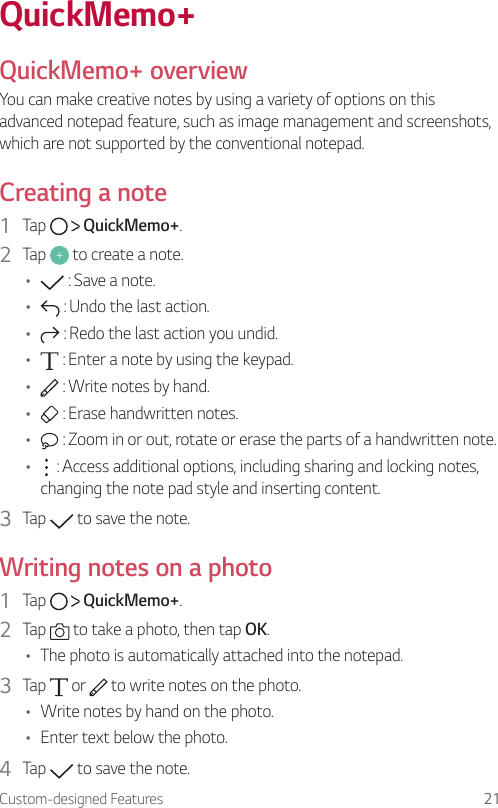 Custom-designed Features 21QuickMemo+  QuickMemo+  overviewYou can make creative notes by using a variety of options on this advanced notepad feature, such as image management and screenshots, which are not supported by the conventional notepad.  Creating  a  note1    Tap     QuickMemo+.2    Tap   to create a note.•      : Save a note.•      : Undo the last action.•      : Redo the last action you undid.•      : Enter a note by using the keypad.•      : Write notes by hand.•      : Erase handwritten notes.•      : Zoom in or out, rotate or erase the parts of a handwritten note.•      : Access additional options, including sharing and locking notes, changing the note pad style and inserting content.3  Tap   to save the note.  Writing notes on a photo1    Tap     QuickMemo+.2    Tap   to take a photo, then tap OK.•    The photo is automatically attached into the notepad.3  Tap   or   to write notes on the photo.•  Write notes by hand on the photo.•  Enter text below the photo.4    Tap   to save the note.