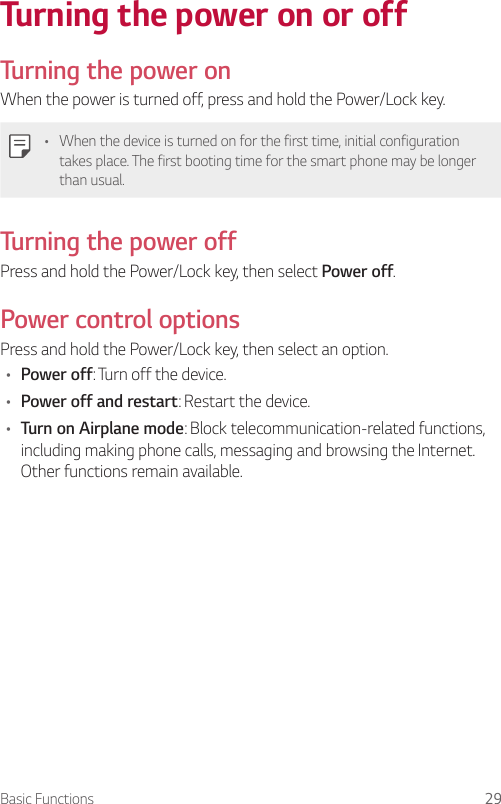 Basic Functions 29Turning the power on or off  Turning the power onWhen the power is turned off, press and hold the Power/Lock key.•    When the device is turned on for the first time, initial configuration takes place. The first booting time for the smart phone may be longer than usual.  Turning the power off  Press and hold the Power/Lock key, then select Power off.  Power  control  optionsPress and hold the Power/Lock key, then select an option.•  Power off: Turn off the device.•  Power off and restart: Restart the device.•  Turn on Airplane mode: Block telecommunication-related functions, including making phone calls, messaging and browsing the Internet. Other functions remain available.