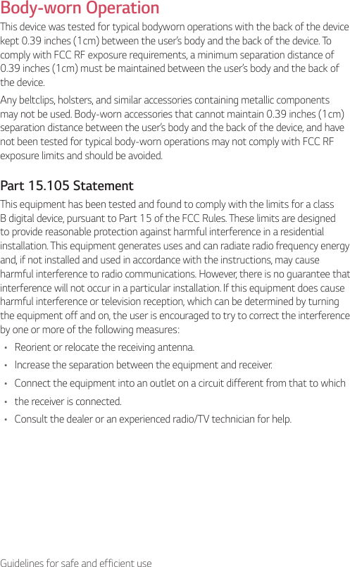 7Guidelines for safe and efficient useBody-worn OperationThis device was tested for typical bodyworn operations with the back of the device kept 0.39 inches (1cm) between the user’s body and the back of the device. To comply with FCC RF exposure requirements, a minimum separation distance of 0.39 inches (1cm) must be maintained between the user’s body and the back of the device.Any beltclips, holsters, and similar accessories containing metallic components may not be used. Body-worn accessories that cannot maintain 0.39 inches (1cm) separation distance between the user’s body and the back of the device, and have not been tested for typical body-worn operations may not comply with FCC RF exposure limits and should be avoided.Part 15.105 StatementThis equipment has been tested and found to comply with the limits for a class B digital device, pursuant to Part 15 of the FCC Rules. These limits are designed to provide reasonable protection against harmful interference in a residential installation. This equipment generates uses and can radiate radio frequency energy and, if not installed and used in accordance with the instructions, may cause harmful interference to radio communications. However, there is no guarantee that interference will not occur in a particular installation. If this equipment does cause harmful interference or television reception, which can be determined by turning the equipment off and on, the user is encouraged to try to correct the interference by one or more of the following measures:•  Reorient or relocate the receiving antenna.•  Increase the separation between the equipment and receiver.•  Connect the equipment into an outlet on a circuit different from that to which•  the receiver is connected.•  Consult the dealer or an experienced radio/TV technician for help.