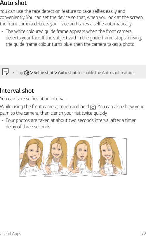 Useful Apps 72Auto shotYou can use the face detection feature to take selfies easily and conveniently. You can set the device so that, when you look at the screen, the front camera detects your face and takes a selfie automatically.•  The white coloured guide frame appears when the front camera detects your face. If the subject within the guide frame stops moving, the guide frame colour turns blue, then the camera takes a photo.•  Tap     Selfie shot   Auto shot to enable the Auto shot feature.Interval shot  You can take selfies at an interval.While using the front camera, touch and hold  . You can also show your palm to the camera, then clench your fist twice quickly.•  Four photos are taken at about two seconds interval after a timer delay of three seconds.