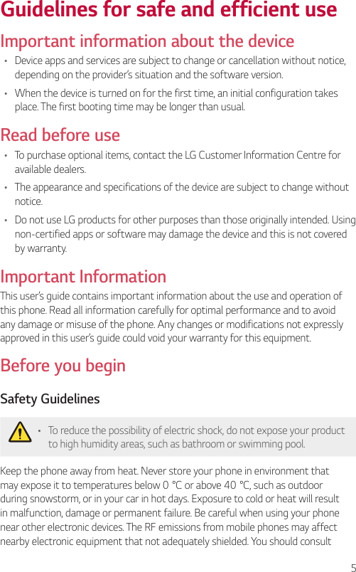5Guidelines for safe and efficient useImportant information about the device•  Device apps and services are subject to change or cancellation without notice, depending on the provider’s situation and the software version.•  When the device is turned on for the first time, an initial configuration takes place. The first booting time may be longer than usual.Read before use•  To purchase optional items, contact the LG Customer Information Centre for available dealers.•  The appearance and specifications of the device are subject to change without notice.•  Do not use LG products for other purposes than those originally intended. Using non-certified apps or software may damage the device and this is not covered by warranty.Important InformationThis user’s guide contains important information about the use and operation of this phone. Read all information carefully for optimal performance and to avoid any damage or misuse of the phone. Any changes or modifications not expressly approved in this user’s guide could void your warranty for this equipment.Before you beginSafety Guidelines•  To reduce the possibility of electric shock, do not expose your product to high humidity areas, such as bathroom or swimming pool.Keep the phone away from heat. Never store your phone in environment that may expose it to temperatures below 0°C or above 40°C, such as outdoor during snowstorm, or in your car in hot days. Exposure to cold or heat will result in malfunction, damage or permanent failure. Be careful when using your phone near other electronic devices. The RF emissions from mobile phones may affect nearby electronic equipment that not adequately shielded. You should consult 