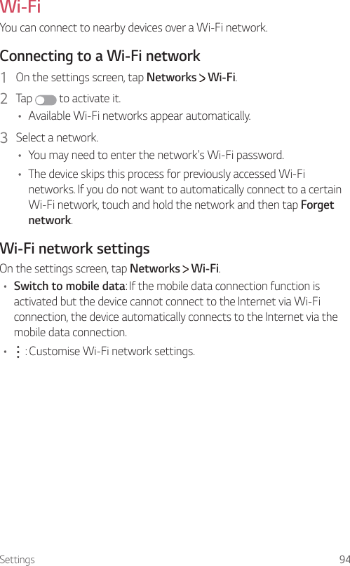 Settings 94 Wi-Fi  You can connect to nearby devices over a Wi-Fi network.  Connecting to a Wi-Fi network1    On the settings screen, tap Networks   Wi-Fi.2  Tap   to activate it.•    Available Wi-Fi networks appear automatically.3    Select  a  network.•    You may need to enter the network&apos;s Wi-Fi password.•    The device skips this process for previously accessed Wi-Fi networks. If you do not want to automatically connect to a certain Wi-Fi network, touch and hold the network and then tap Forget network.  Wi-Fi  network  settings  On the settings screen, tap Networks   Wi-Fi.•  Switch to mobile data: If the mobile data connection function is activated but the device cannot connect to the Internet via Wi-Fi connection, the device automatically connects to the Internet via the mobile data connection.•      : Customise Wi-Fi network settings.
