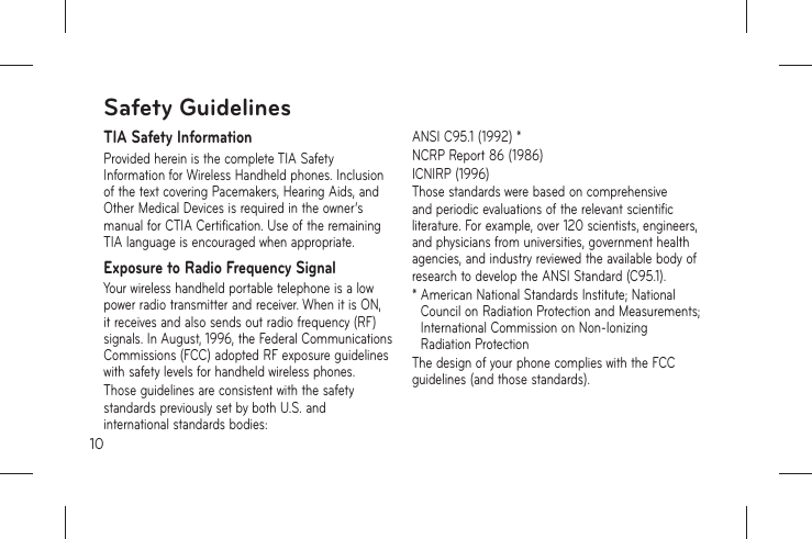 10TIA Safety InformationProvided herein is the complete TIA Safety Information for Wireless Handheld phones. Inclusion of the text covering Pacemakers, Hearing Aids, and Other Medical Devices is required in the owner’s manual for CTIA Certification. Use of the remaining TIA language is encouraged when appropriate.Exposure to Radio Frequency SignalYour wireless handheld portable telephone is a low power radio transmitter and receiver. When it is ON, it receives and also sends out radio frequency (RF) signals. In August, 1996, the Federal Communications Commissions (FCC) adopted RF exposure guidelines with safety levels for handheld wireless phones.Those guidelines are consistent with the safety standards previously set by both U.S. and international standards bodies:ANSI C95.1 (1992) *NCRP Report 86 (1986)ICNIRP (1996)Those standards were based on comprehensive and periodic evaluations of the relevant scientific literature. For example, over 120 scientists, engineers, and physicians from universities, government health agencies, and industry reviewed the available body of research to develop the ANSI Standard (C95.1).*  American National Standards Institute; National Council on Radiation Protection and Measurements; International Commission on Non-Ionizing Radiation ProtectionThe design of your phone complies with the FCC guidelines (and those standards).Safety Guidelines
