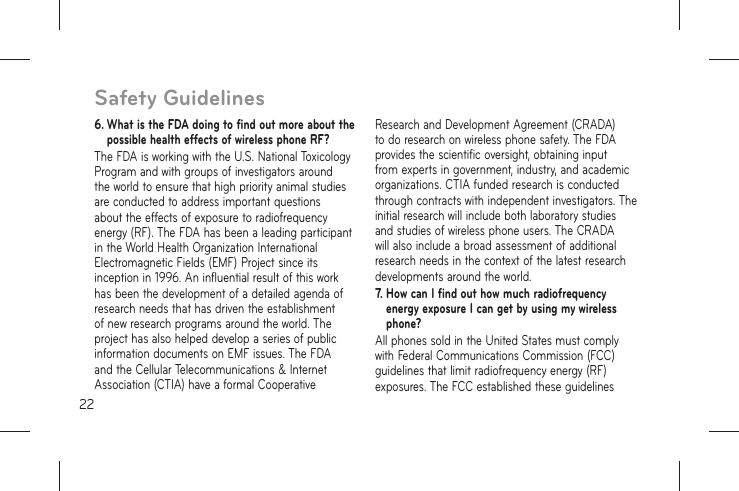 226.  What is the FDA doing to find out more about the possible health effects of wireless phone RF?The FDA is working with the U.S. National Toxicology Program and with groups of investigators around the world to ensure that high priority animal studies are conducted to address important questions about the effects of exposure to radiofrequency energy (RF). The FDA has been a leading participant in the World Health Organization International Electromagnetic Fields (EMF) Project since its inception in 1996. An influential result of this work has been the development of a detailed agenda of research needs that has driven the establishment of new research programs around the world. The project has also helped develop a series of public information documents on EMF issues. The FDA and the Cellular Telecommunications &amp; Internet Association (CTIA) have a formal Cooperative Research and Development Agreement (CRADA) to do research on wireless phone safety. The FDA provides the scientific oversight, obtaining input from experts in government, industry, and academic organizations. CTIA funded research is conducted through contracts with independent investigators. The initial research will include both laboratory studies and studies of wireless phone users. The CRADA will also include a broad assessment of additional research needs in the context of the latest research developments around the world.7.  How can I find out how much radiofrequency energy exposure I can get by using my wireless phone?All phones sold in the United States must comply with Federal Communications Commission (FCC) guidelines that limit radiofrequency energy (RF) exposures. The FCC established these guidelines Safety Guidelines