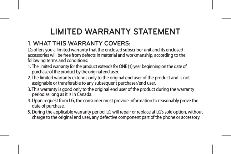 LIMITED WARRANTY STATEMENT1. WHAT THIS WARRANTY COVERS:LG oers you a limited warranty that the enclosed subscriber unit and its enclosed accessories will be free from defects in material and workmanship, according to the following terms and conditions:1.  The limited warranty for the product extends for ONE (1) year beginning on the date of  purchase of the product by the original end user.2.  The limited warranty extends only to the original end user of the product and is not   assignable or transferable to any subsequent purchaser/end user.3.  This warranty is good only to the original end user of the product during the warranty   period as long as it is in Canada.4.  Upon request from LG, the consumer must provide information to reasonably prove the   date of purchase.5.  During the applicable warranty period, LG will repair or replace at LG’s sole option, without  charge to the original end user, any defective component part of the phone or accessory.