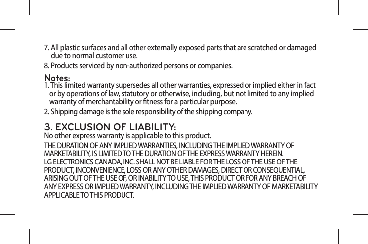 7.  All plastic surfaces and all other externally exposed parts that are scratched or damaged   due to normal customer use.8.  Products serviced by non-authorized persons or companies.Notes:1.  This limited warranty supersedes all other warranties, expressed or implied either in fact or by operations of law, statutory or otherwise, including, but not limited to any implied warranty of merchantability or tness for a particular purpose.2.  Shipping damage is the sole responsibility of the shipping company.3. EXCLUSION OF LIABILITY:No other express warranty is applicable to this product.THE DURATION OF ANY IMPLIED WARRANTIES, INCLUDING THE IMPLIED WARRANTY OF MARKETABILITY, IS LIMITED TO THE DURATION OF THE EXPRESS WARRANTY HEREIN.  LG ELECTRONICS CANADA, INC. SHALL NOT BE LIABLE FOR THE LOSS OF THE USE OF THE PRODUCT, INCONVENIENCE, LOSS OR ANY OTHER DAMAGES, DIRECT OR CONSEQUENTIAL, ARISING OUT OF THE USE OF, OR INABILITY TO USE, THIS PRODUCT OR FOR ANY BREACH OF ANY EXPRESS OR IMPLIED WARRANTY, INCLUDING THE IMPLIED WARRANTY OF MARKETABILITY APPLICABLE TO THIS PRODUCT.