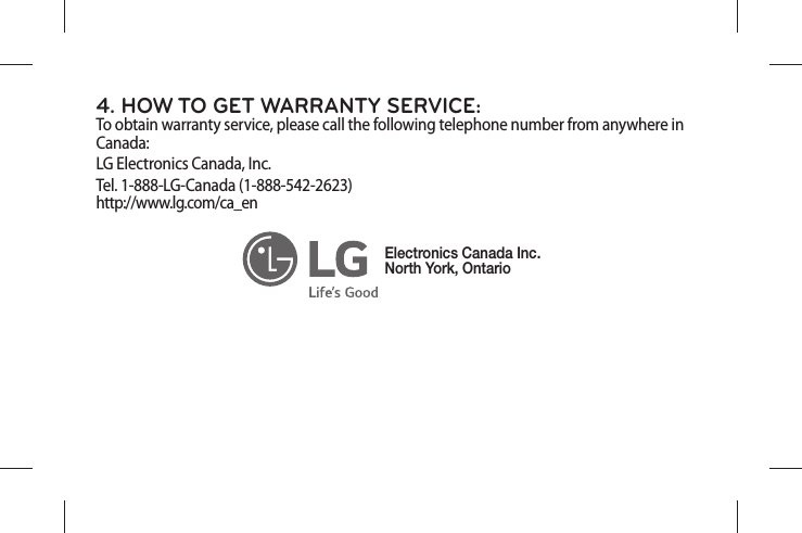 4. HOW TO GET WARRANTY SERVICE:To obtain warranty service, please call the following telephone number from anywhere in Canada:LG Electronics Canada, Inc.Tel. 1-888-LG-Canada (1-888-542-2623)  http://www.lg.com/ca_en Electronics Canada Inc.North York, Ontario