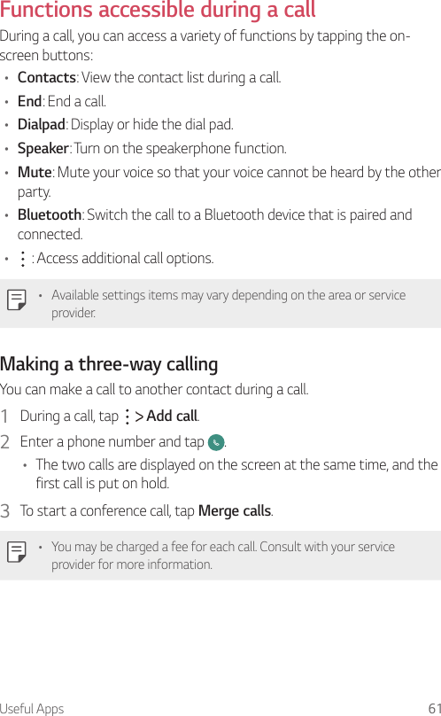 Useful Apps 61  Functions accessible during a callDuring a call, you can access a variety of functions by tapping the on-screen buttons:•  Contacts: View the contact list during a call.•  End: End a call.•  Dialpad: Display or hide the dial pad.•  Speaker: Turn on the speakerphone function.•  Mute: Mute your voice so that your voice cannot be heard by the other party.•  Bluetooth: Switch the call to a Bluetooth device that is paired and connected.•      : Access additional call options.   •  Available settings items may vary depending on the area or service provider.Making a three-way callingYou can make a call to another contact during a call.1  During a call, tap     Add call.2  Enter a phone number and tap  .•  The two calls are displayed on the screen at the same time, and the first call is put on hold.3  To start a conference call, tap Merge calls.•  You may be charged a fee for each call. Consult with your service provider for more information.